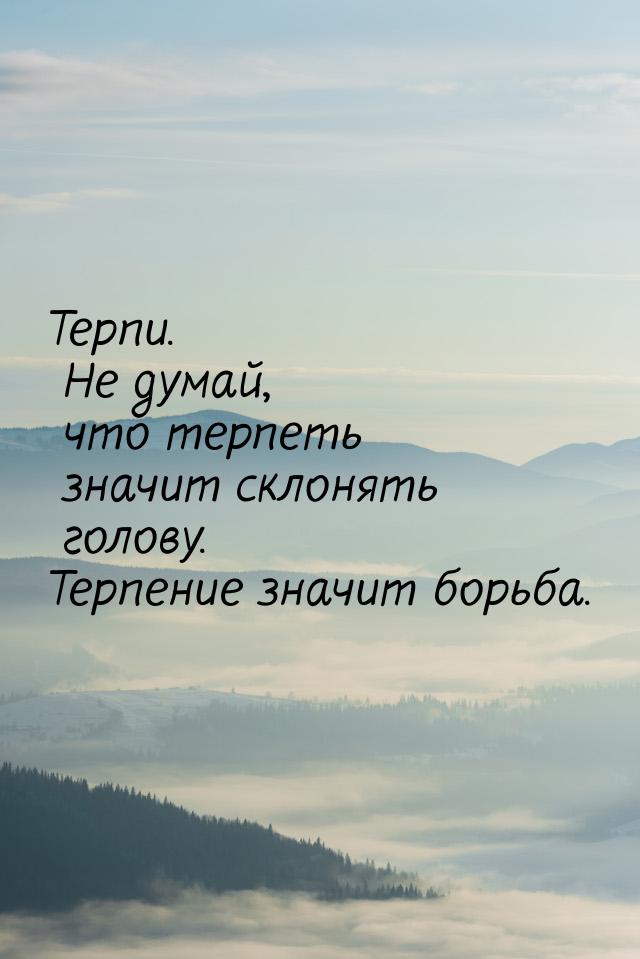 Терпи. Не думай, что терпеть значит склонять голову. Терпение значит борьба.