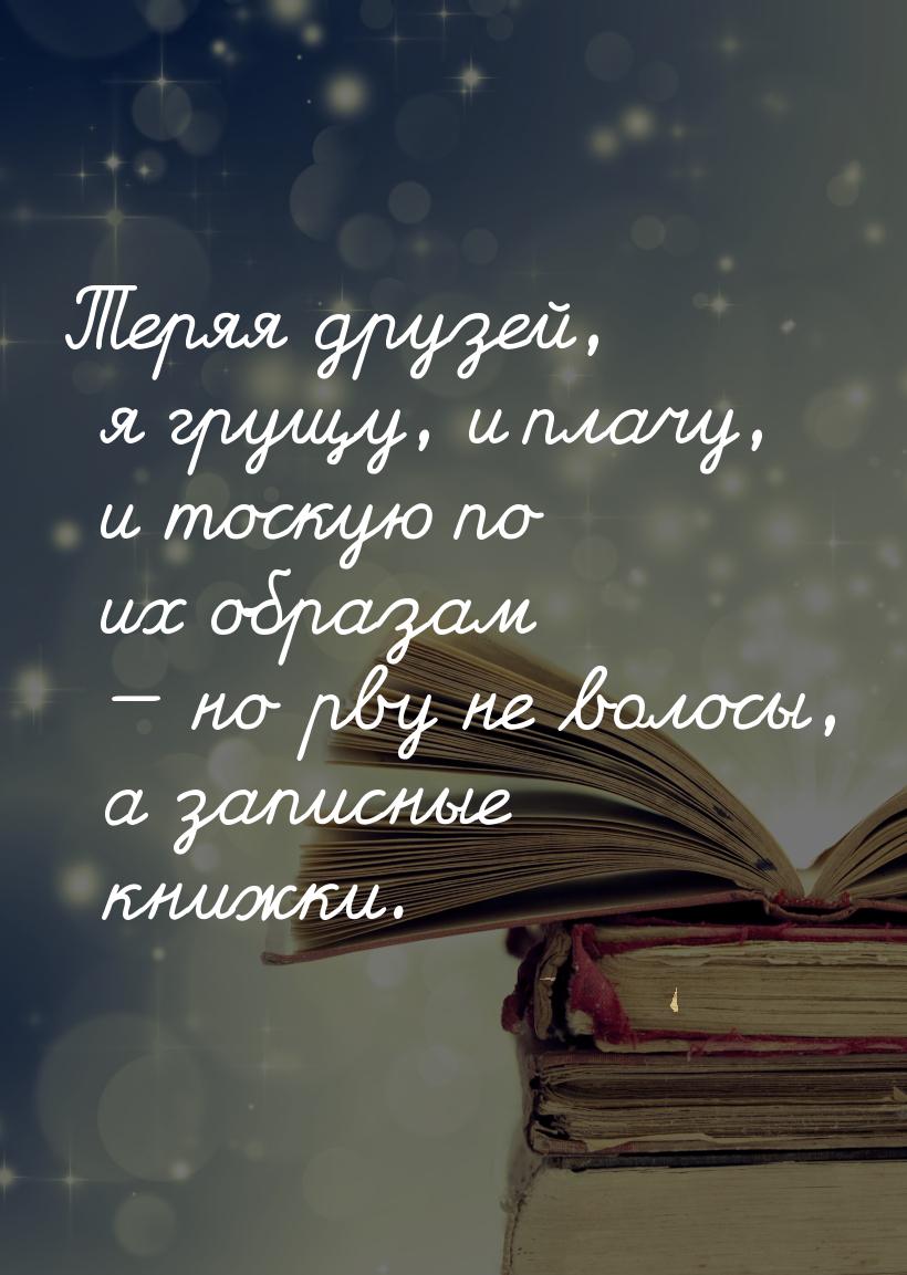 Теряя друзей, я грущу, и плачу, и тоскую по их образам — но рву не волосы, а записные книж