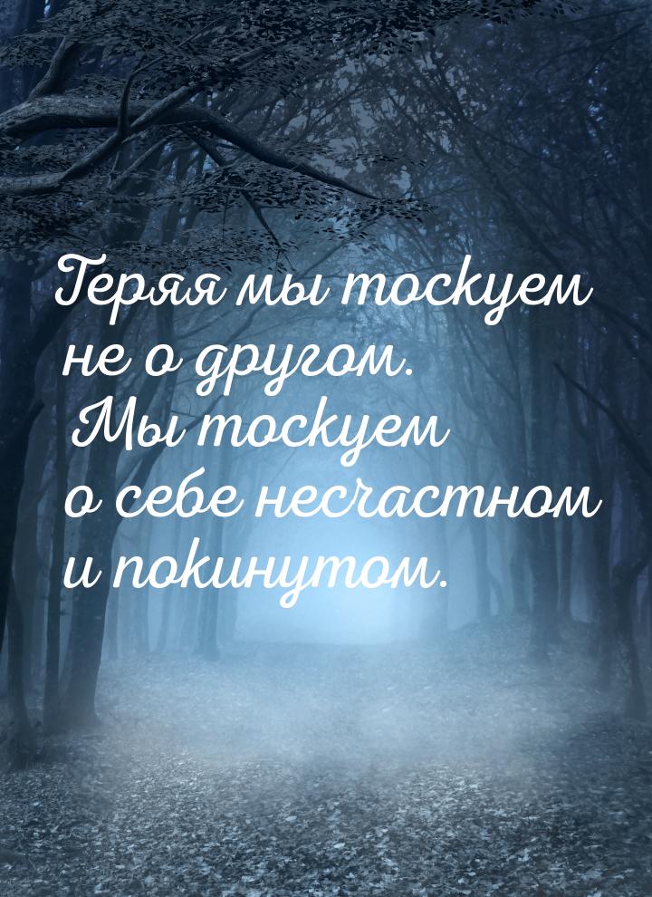 Теряя мы тоскуем не о другом. Мы тоскуем о себе несчастном и покинутом.