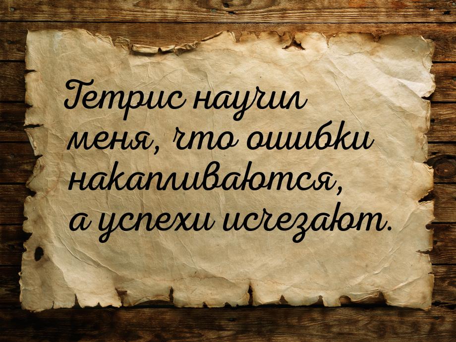 Тетрис научил меня, что ошибки накапливаются, а успехи исчезают.