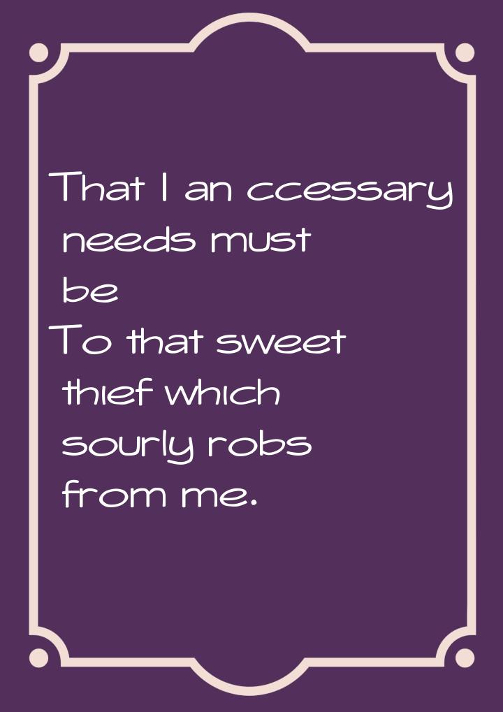 That I an ccessary needs must be To that sweet thief which sourly robs from me.