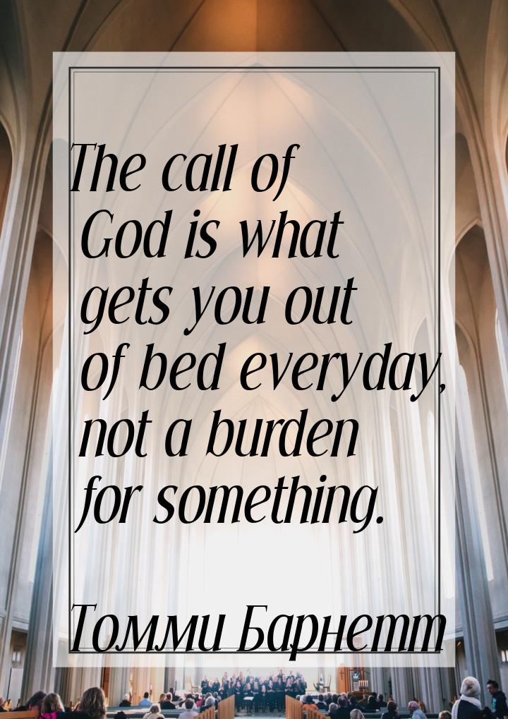 The call of God is what gets you out of bed everyday, not a burden for something.
