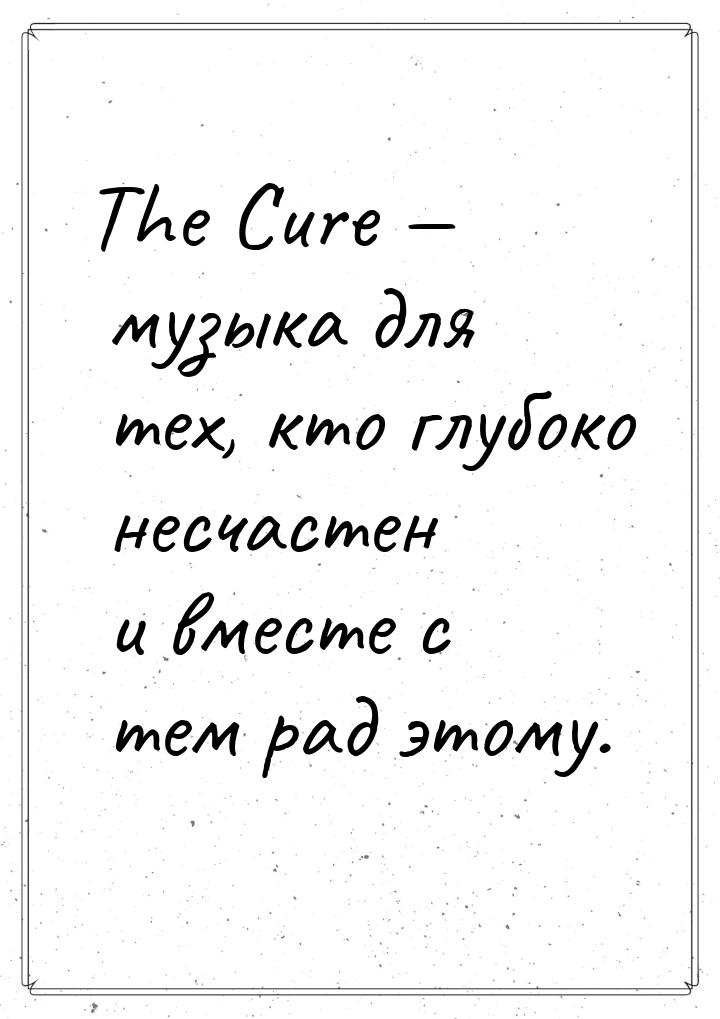 The Cure  музыка для тех, кто глубоко несчастен и вместе с тем рад этому.