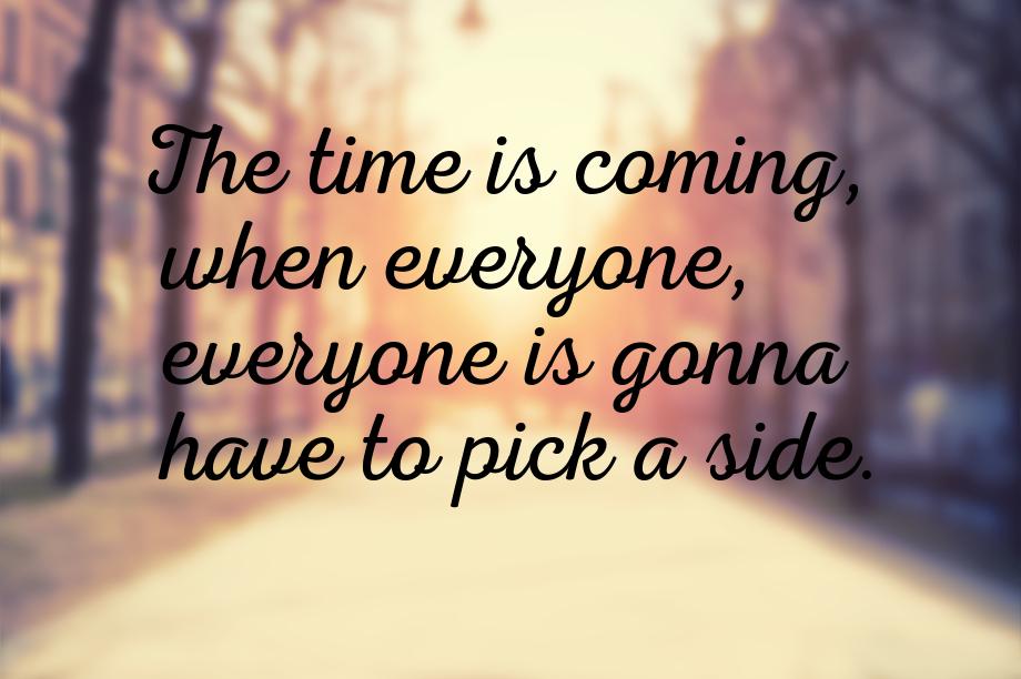 The time is coming, when everyone, everyone is gonna have to pick a side.