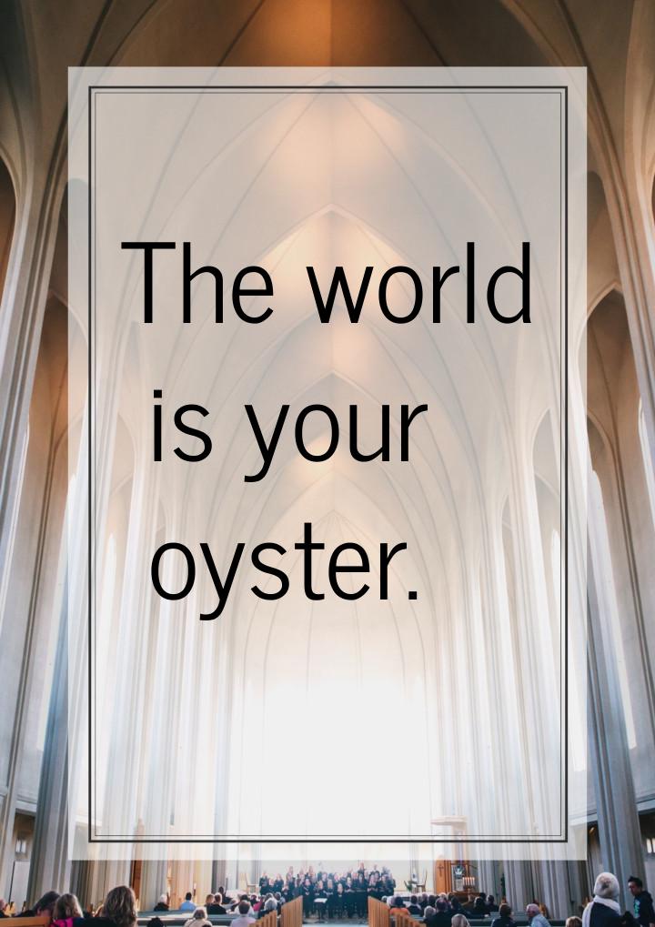 The world is your oyster.