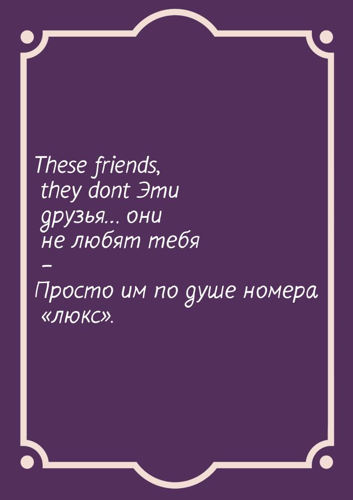 These friends, they dont Эти друзья… они не любят тебя – Просто им по душе номера «люкс».