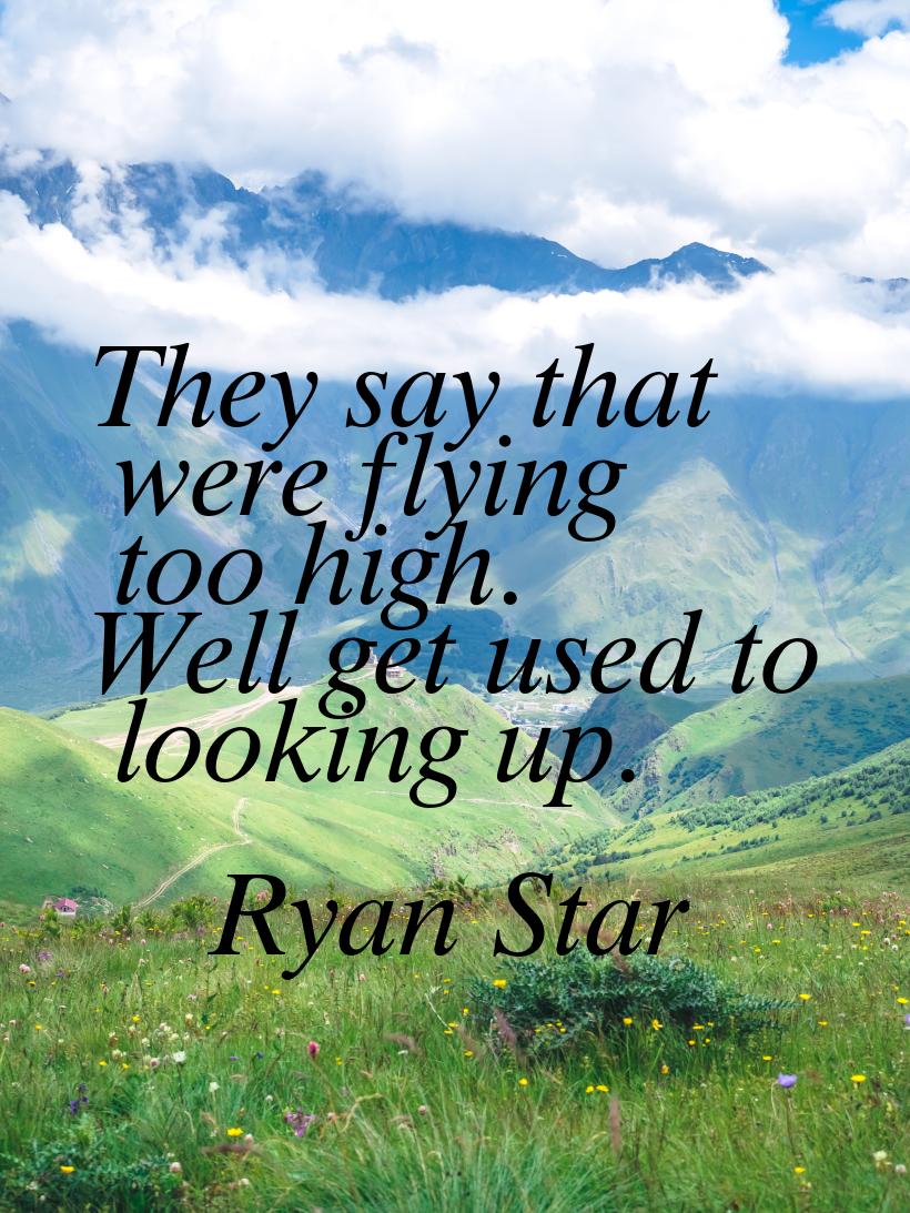 They say that were flying too high. Well get used to looking up.