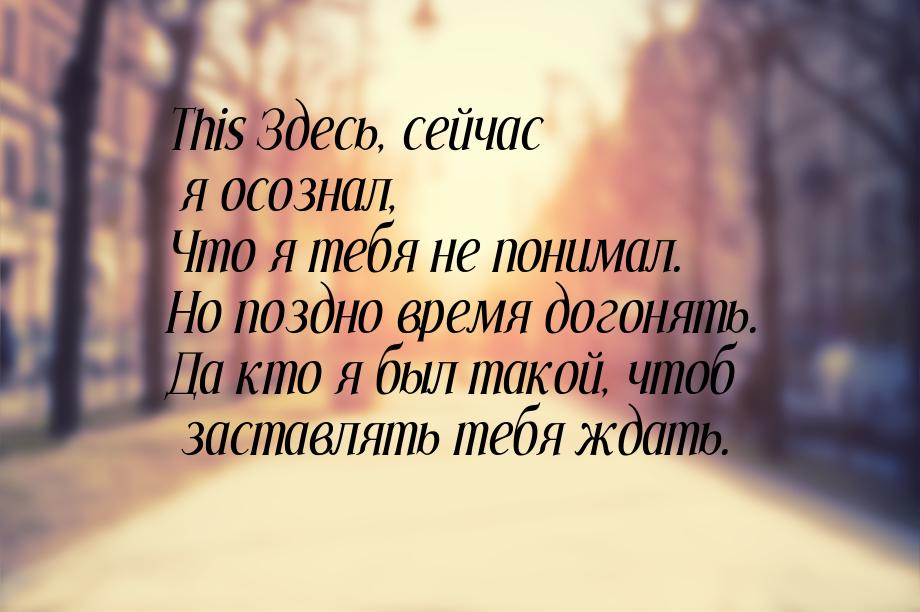 This Здесь, сейчас я осознал, Что я тебя не понимал. Но поздно время догонять. Да кто я бы