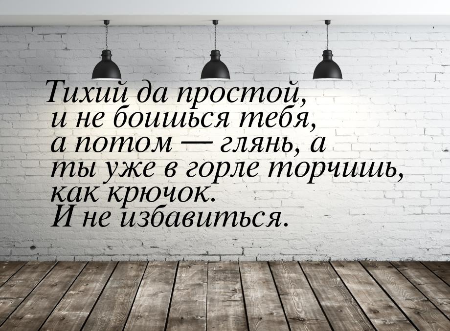 Тихий да простой, и не боишься тебя, а потом  глянь, а ты уже в горле торчишь, как 