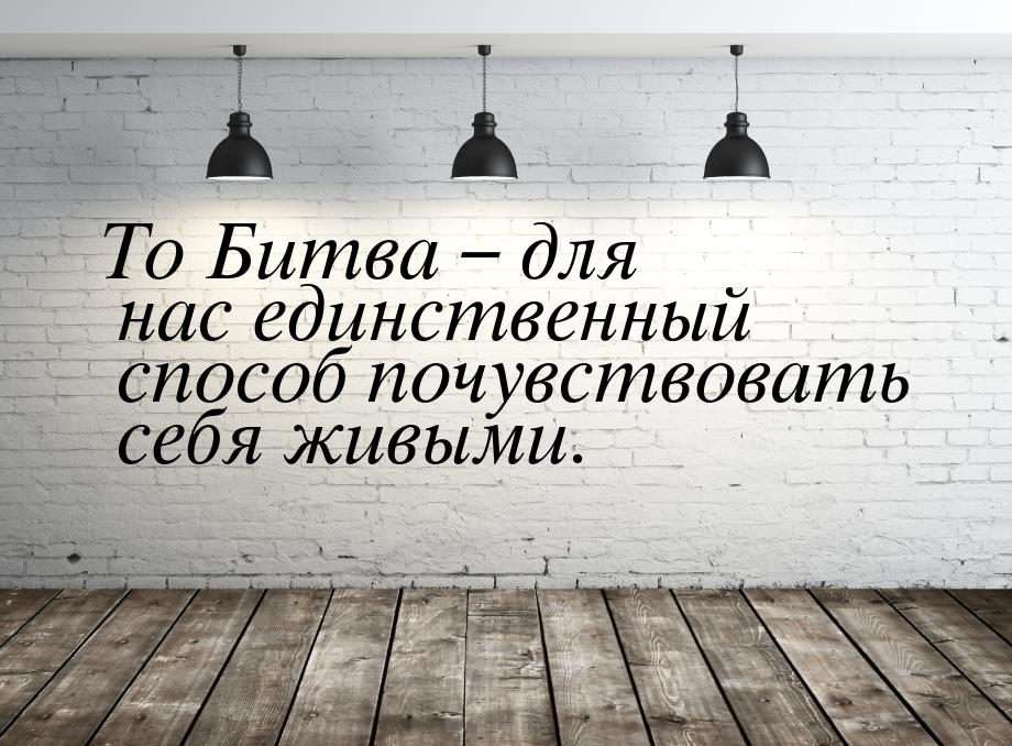 To Битва – для нас единственный способ почувствовать себя живыми.