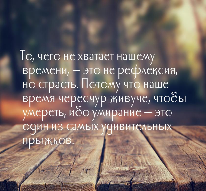 То, чего не хватает нашему времени,  это не рефлексия, но страсть. Потому что наше 