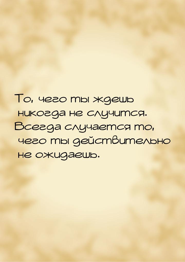 То, чего ты ждешь никогда не случится. Всегда случается то, чего ты действительно не ожида