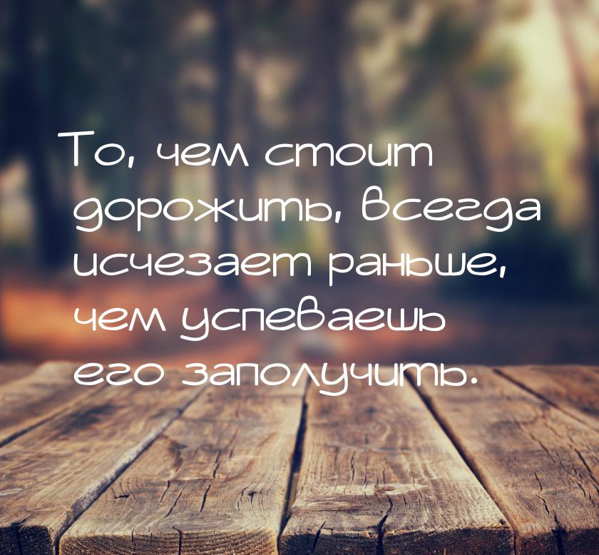 То, чем стоит дорожить, всегда исчезает раньше, чем успеваешь его заполучить.