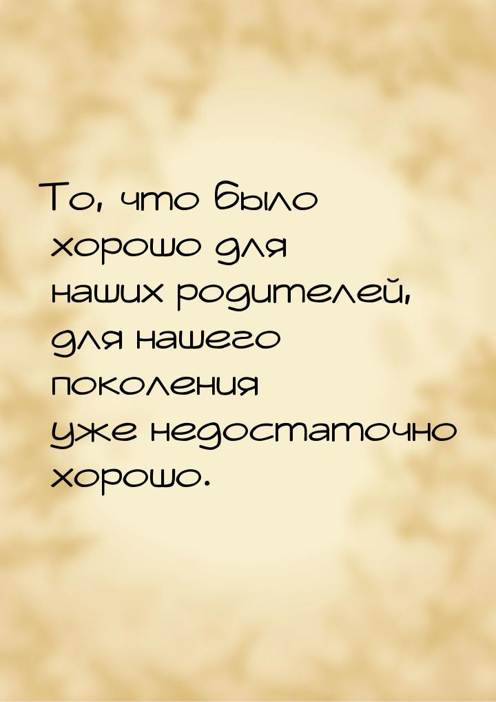 То, что было хорошо для наших родителей, для нашего поколения уже недостаточно хорошо.