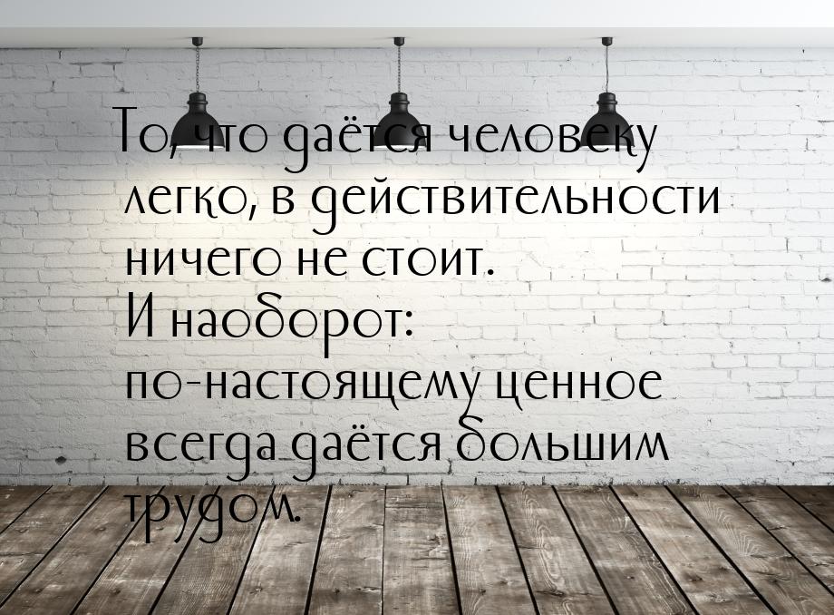 То, что даётся человеку легко, в действительности ничего не стоит. И наоборот: по-настояще