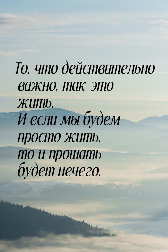 То, что действительно важно, так это жить. И если мы будем просто жить, то и прощать будет