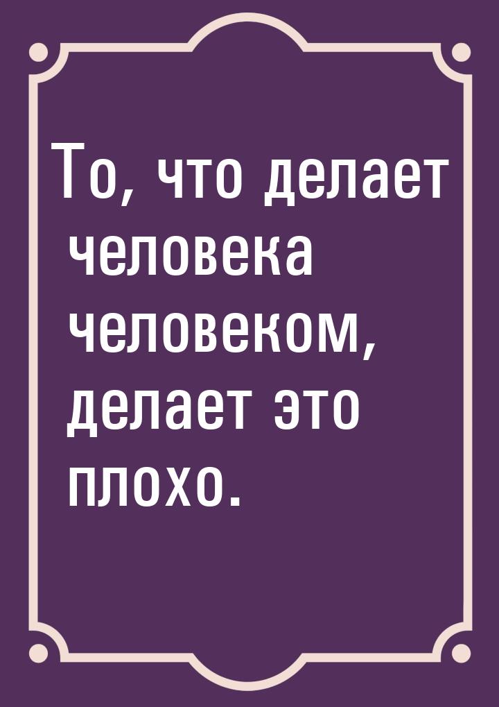 То, что делает человека человеком, делает это плохо.