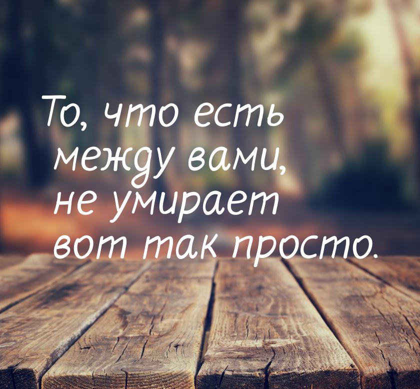 То, что есть между вами, не умирает вот так просто.