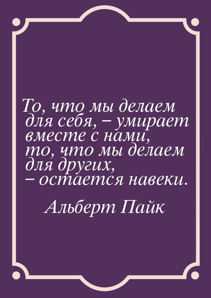 То, что мы делаем для себя, – умирает вместе с нами, то, что мы делаем для других, – остае