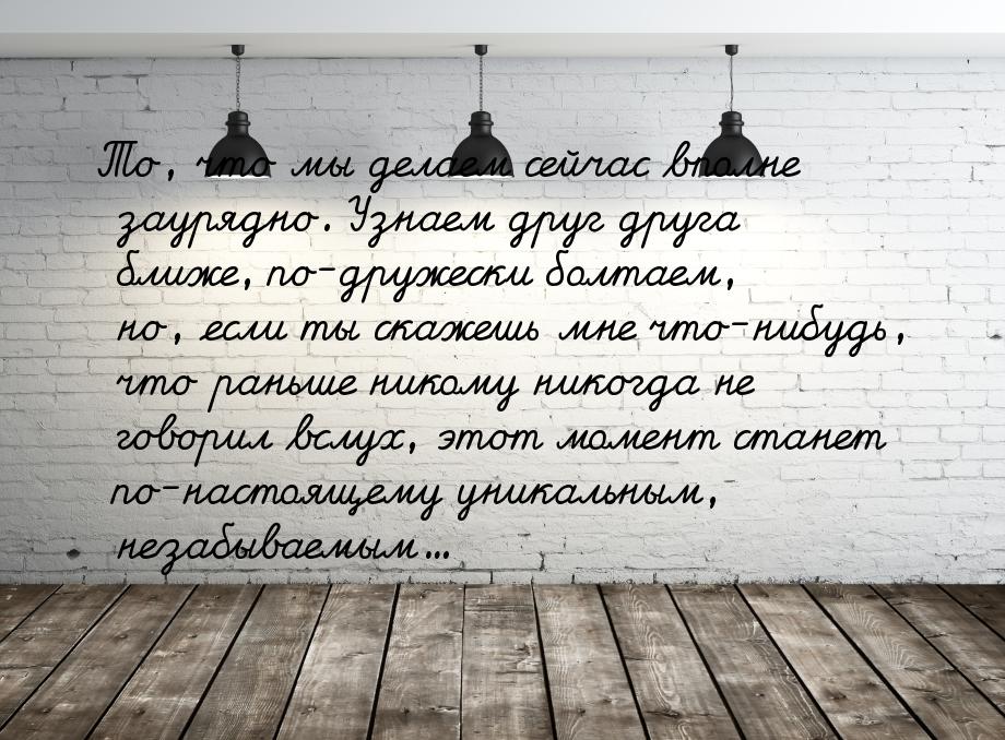 То, что мы делаем сейчас вполне заурядно. Узнаем друг друга ближе, по-дружески болтаем, но