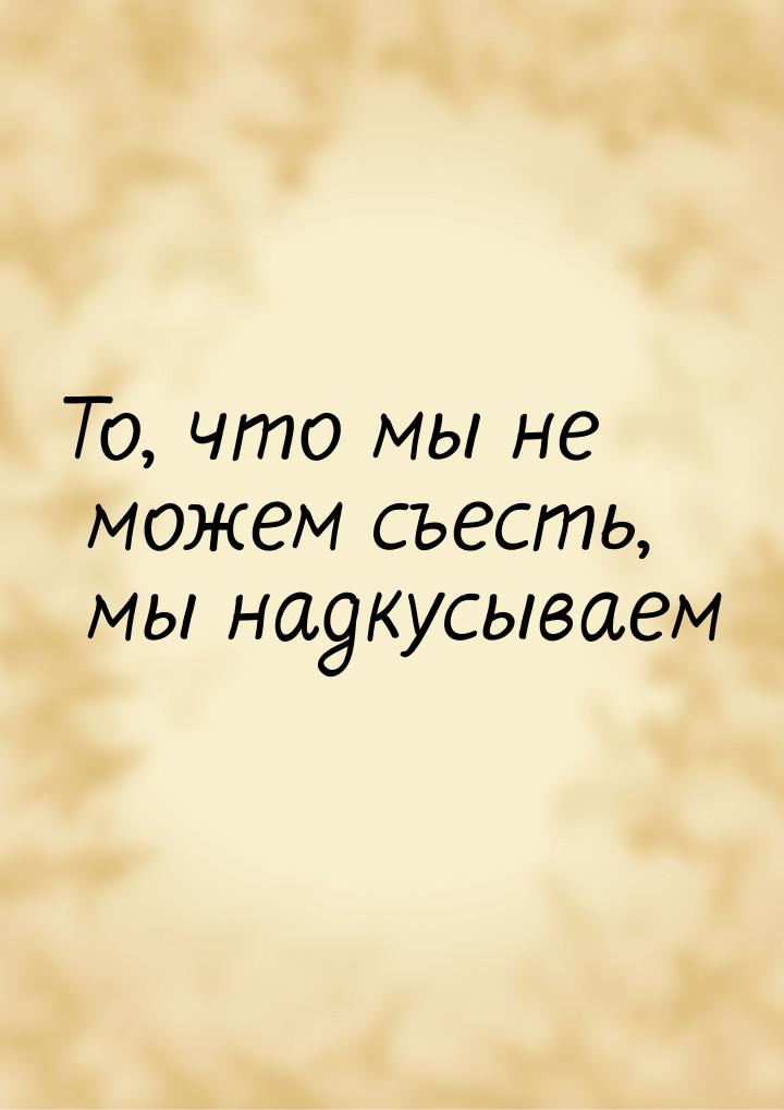 То, что мы не можем съесть, мы надкусываем