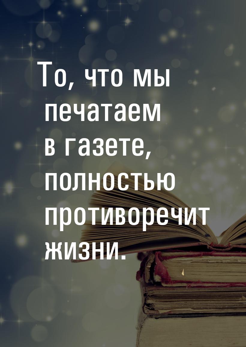 То, что мы печатаем в газете, полностью противоречит жизни.