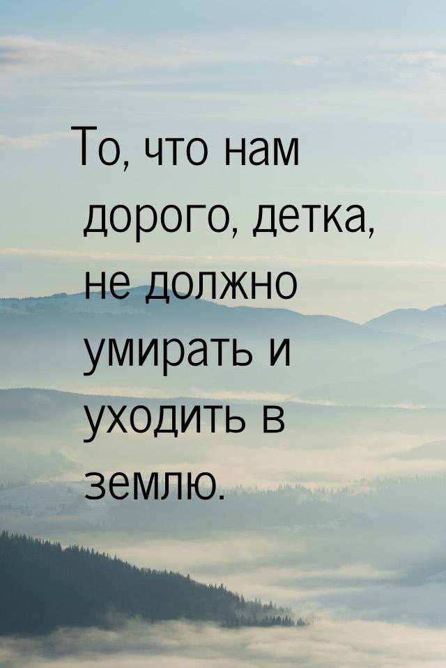 То, что нам дорого, детка, не должно умирать и уходить в землю.