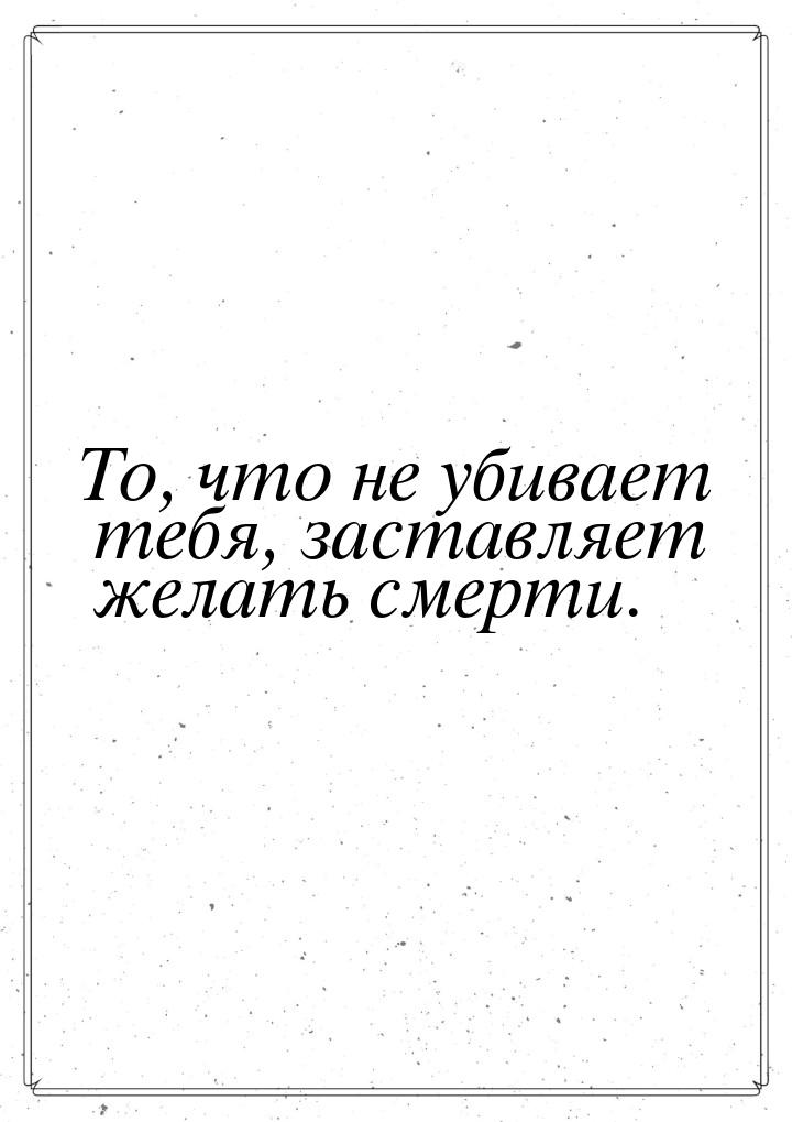 То, что не убивает тебя, заставляет желать смерти.