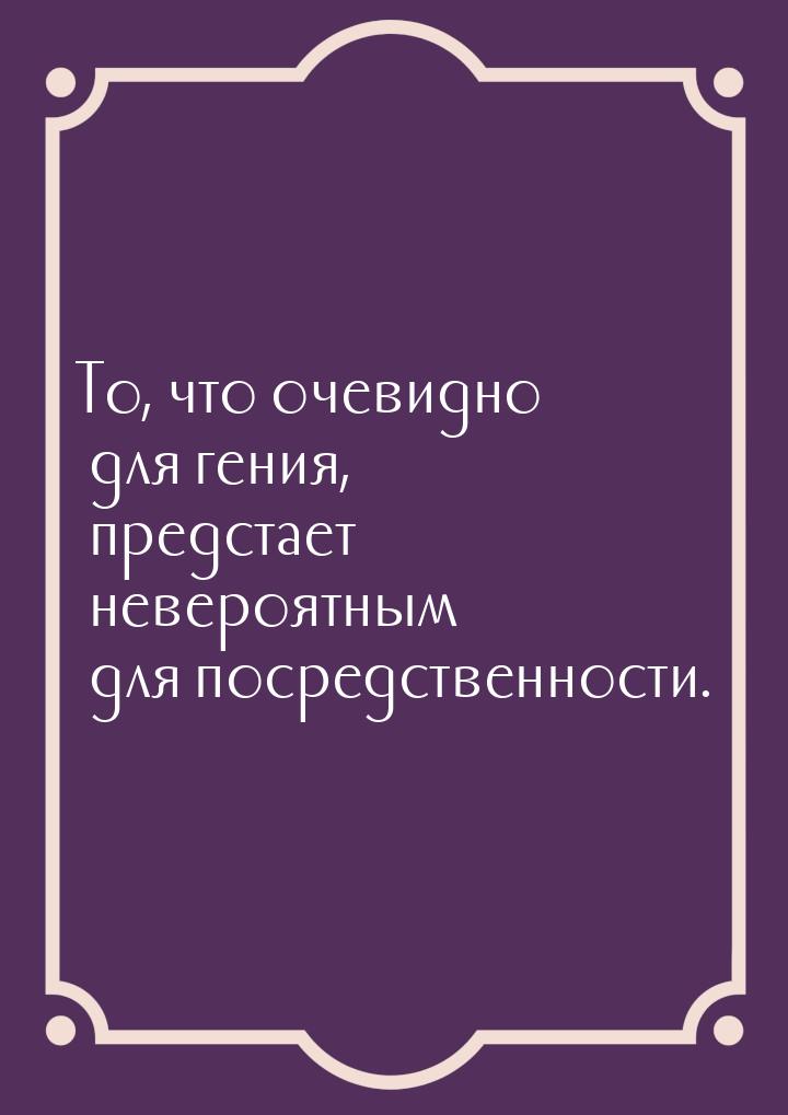 То, что очевидно для гения, предстает невероятным для посредственности.