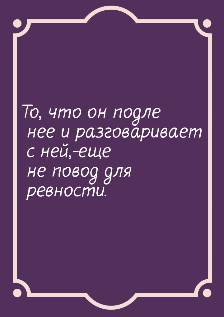 То, что он подле нее и разговаривает с ней,-еще не повод для ревности.