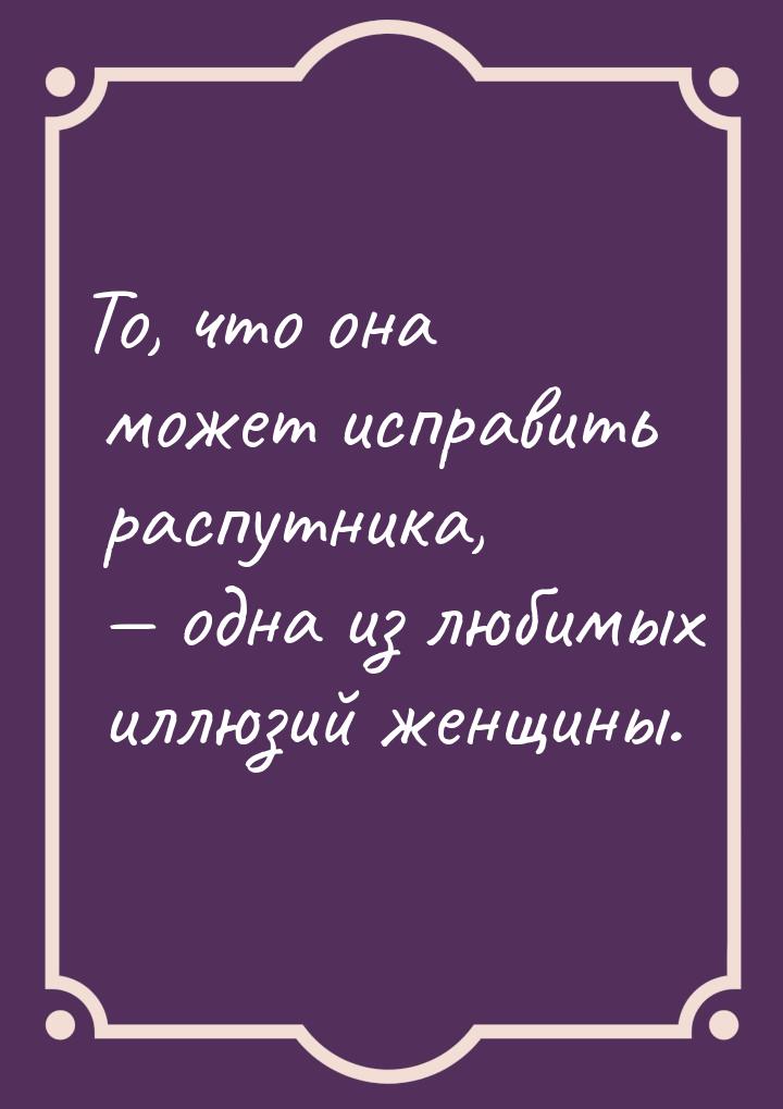 То, что она может исправить распутника,  одна из любимых иллюзий женщины.