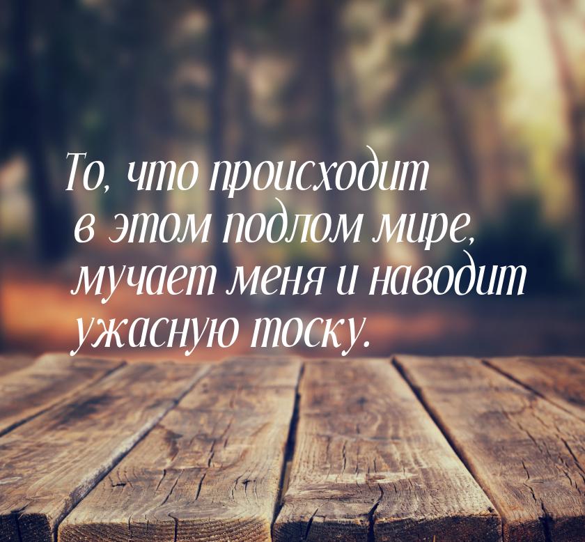 То, что происходит в этом подлом мире, мучает меня и наводит ужасную тоску.