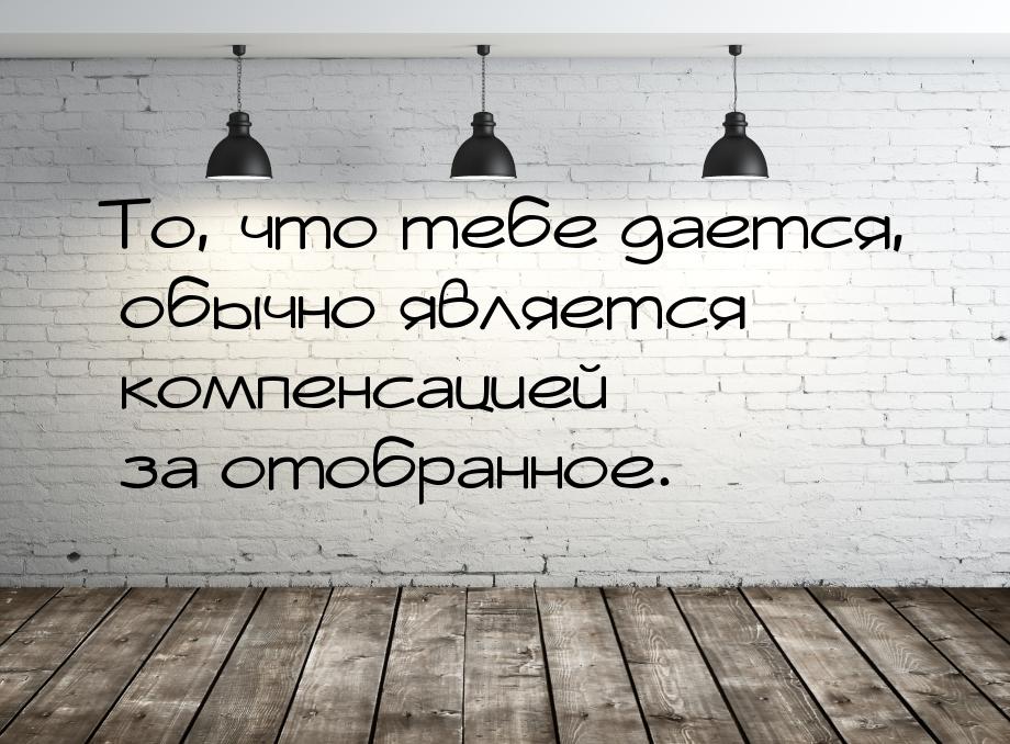 То, что тебе дается, обычно является компенсацией за отобранное.