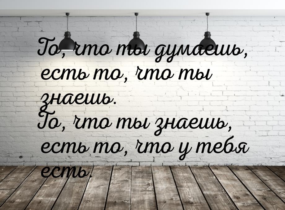 То, что ты думаешь, есть то, что ты знаешь. То, что ты знаешь, есть то, что у тебя есть.