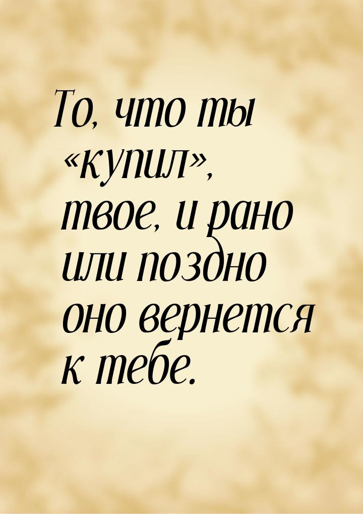 То, что ты «купил», твое, и рано или поздно оно вернется к тебе.