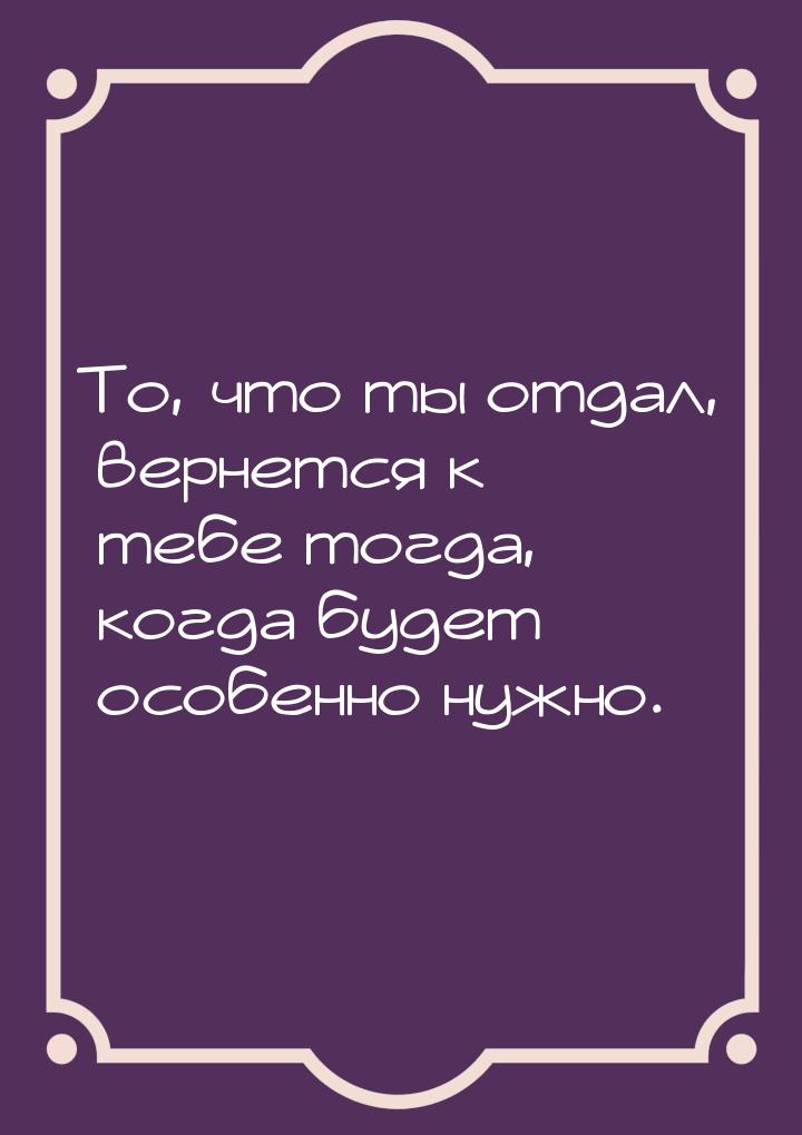 То, что ты отдал, вернется к тебе тогда, когда будет особенно нужно.