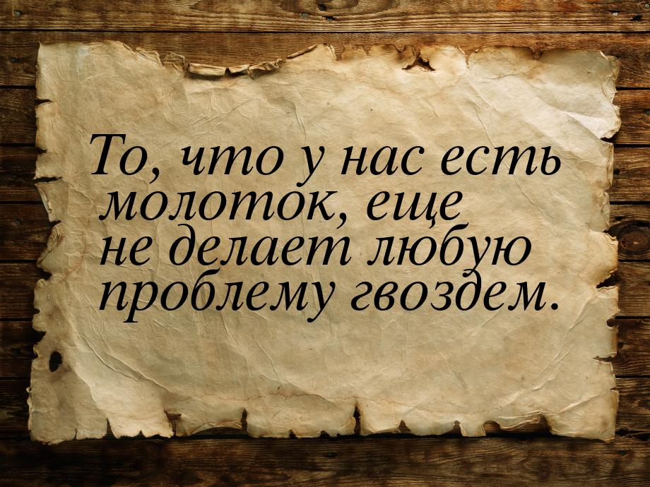 То, что у нас есть молоток, еще не делает любую проблему гвоздем.