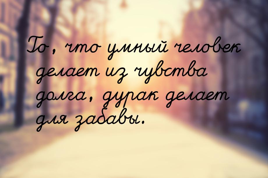 To, что умный человек делает из чувства долга, дурак делает для забавы.