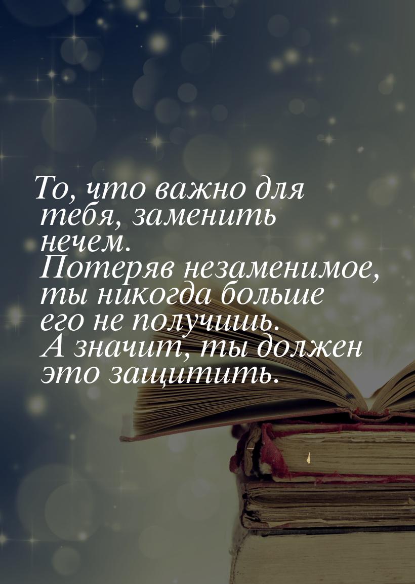 То, что важно для тебя, заменить нечем. Потеряв незаменимое, ты никогда больше его не полу