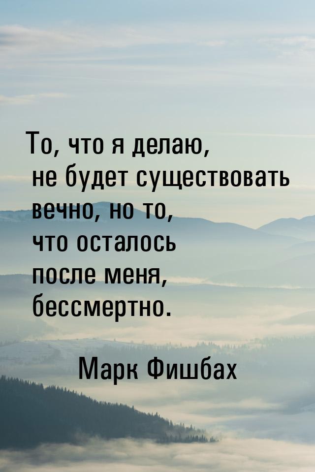 То, что я делаю, не будет существовать вечно, но то, что осталось после меня, бессмертно.