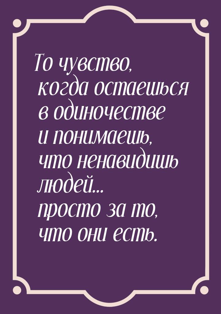 То чувство, когда остаешься в одиночестве и понимаешь, что ненавидишь людей... просто за т