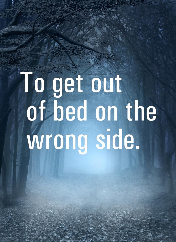 То get out of bed on the wrong side.