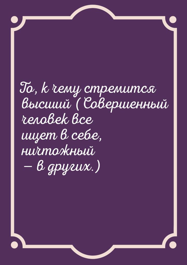 То, к чему стремится высший (Совершенный человек все ищет в себе, ничтожный — в других.)