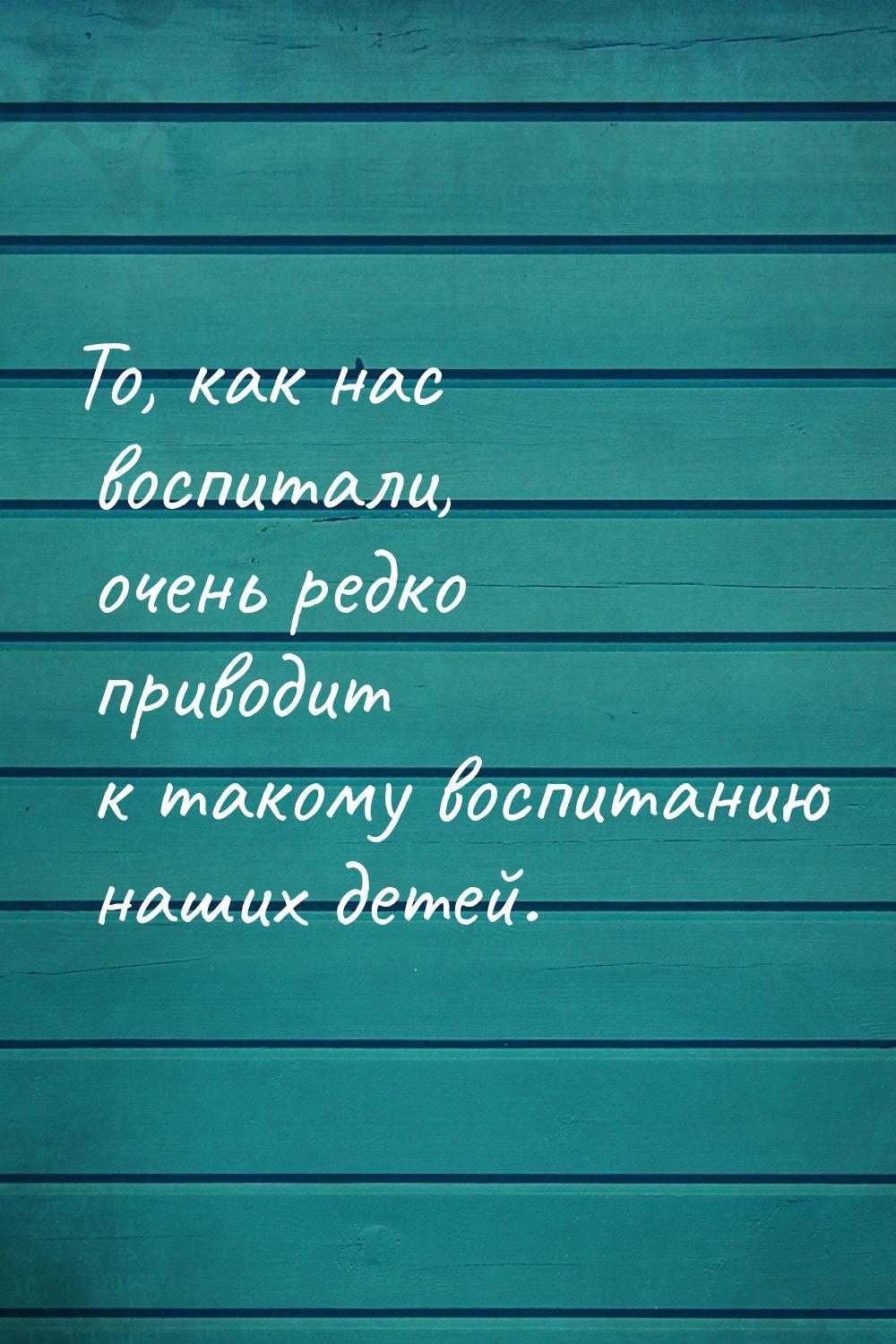 То, как нас воспитали, очень редко приводит к такому воспитанию наших детей.