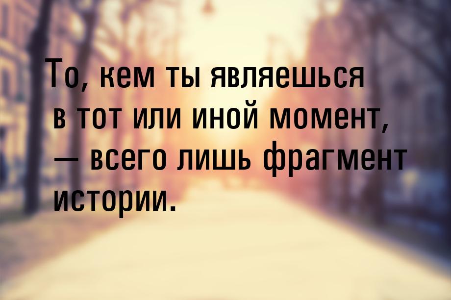 То, кем ты являешься в тот или иной момент, — всего лишь фрагмент истории.