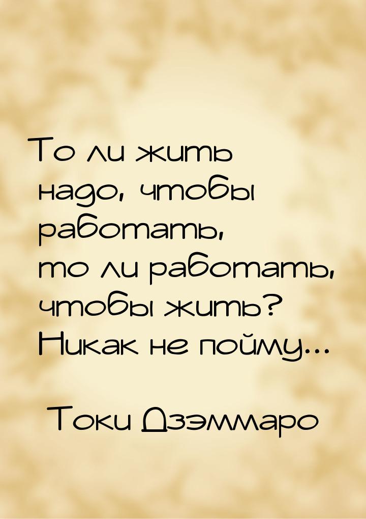 То ли жить надо, чтобы работать, то ли работать, чтобы жить? Никак не пойму...