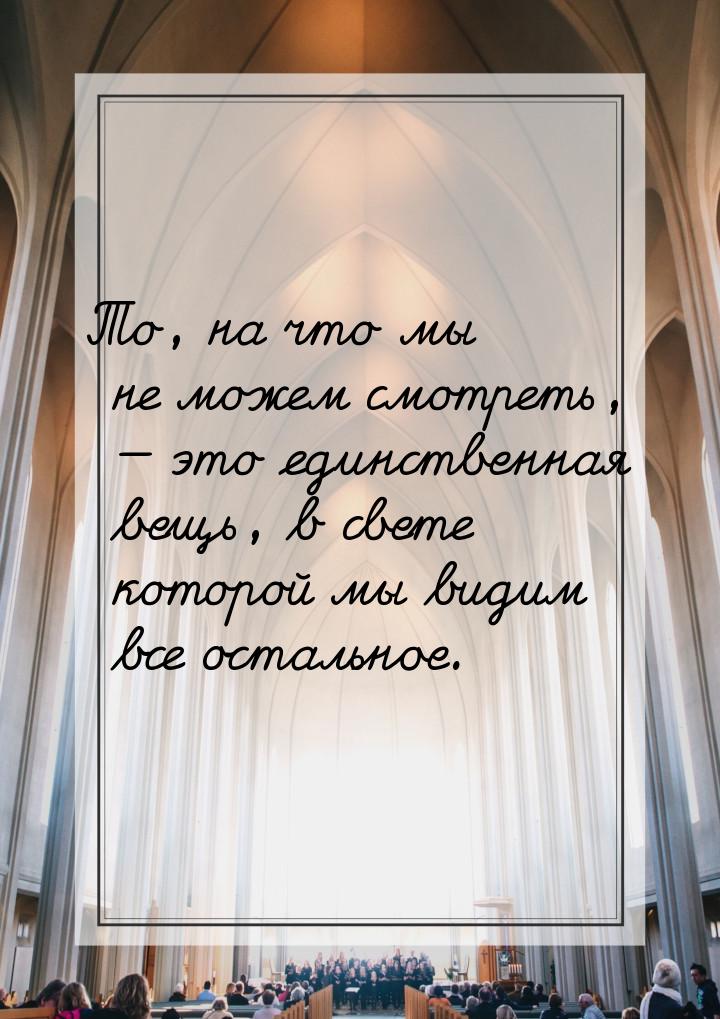 То, на что мы не можем смотреть,  это единственная вещь, в свете которой мы видим в