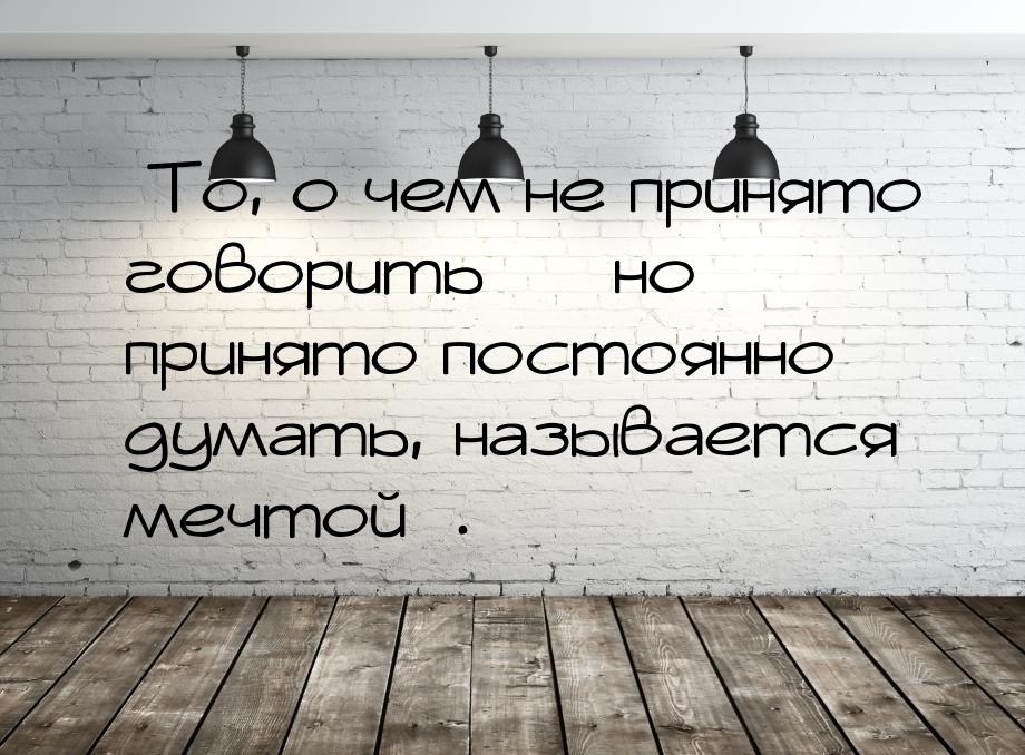 «То, о чем не принято говорить — но принято постоянно думать, называется мечтой».