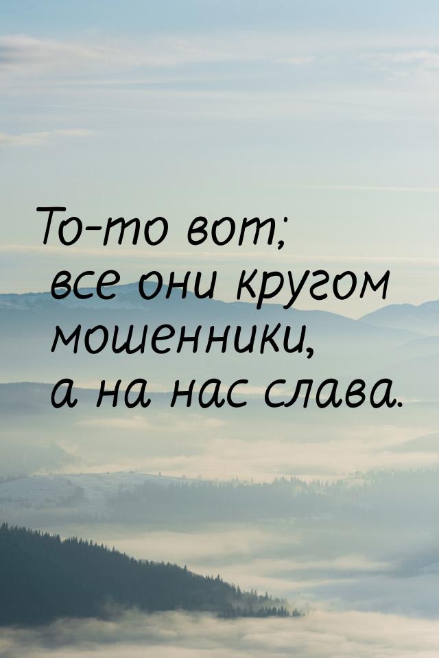 То-то вот; все они кругом мошенники, а на нас слава.