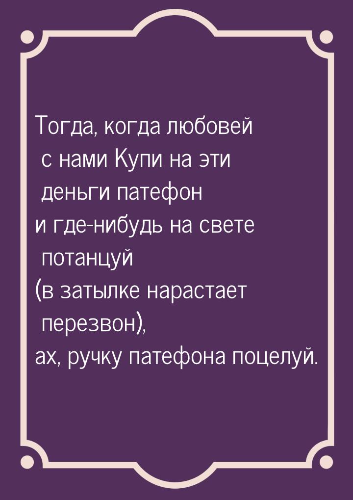 Тогда, когда любовей с нами Купи на эти деньги патефон и где-нибудь на свете потанцуй (в з